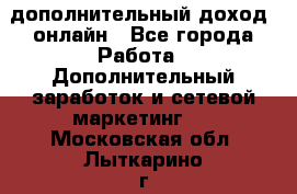 дополнительный доход  онлайн - Все города Работа » Дополнительный заработок и сетевой маркетинг   . Московская обл.,Лыткарино г.